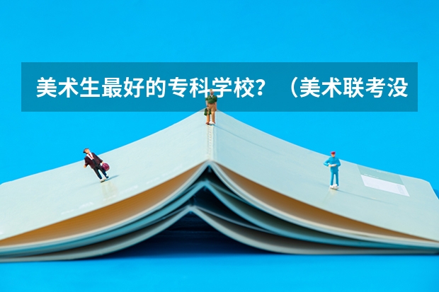 美术生最好的专科学校？（美术联考没有过专科线，能不能参加高考，如果能，上的学校能不能和我美术生同学在一个学校。）
