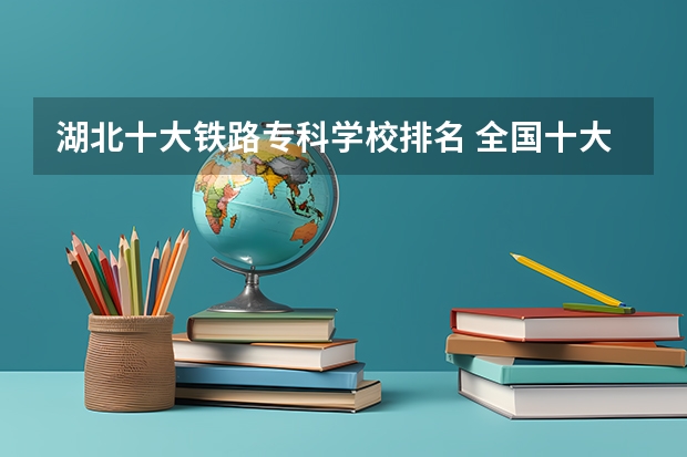 湖北十大铁路专科学校排名 全国十大铁路专科学校排名