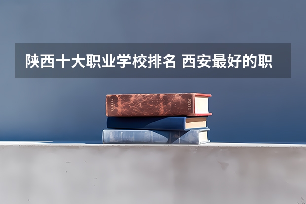 陕西十大职业学校排名 西安最好的职业大学