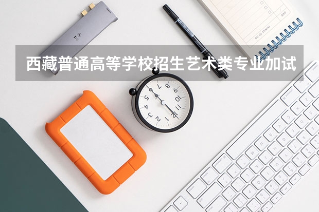 西藏普通高等学校招生艺术类专业加试统考本科合格分数线 西藏高等警官专科学校西藏分数线