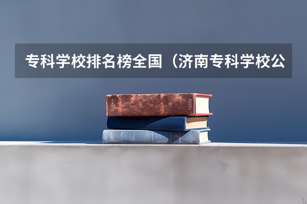 专科学校排名榜全国（济南专科学校公办排名）