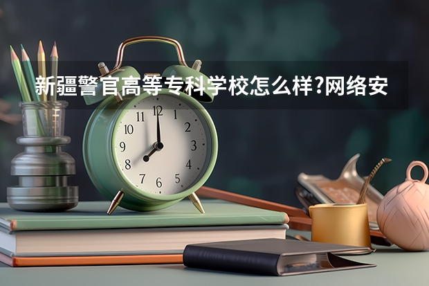 新疆警官高等专科学校怎么样?网络安全监察专业怎么样?出来好工作吗?