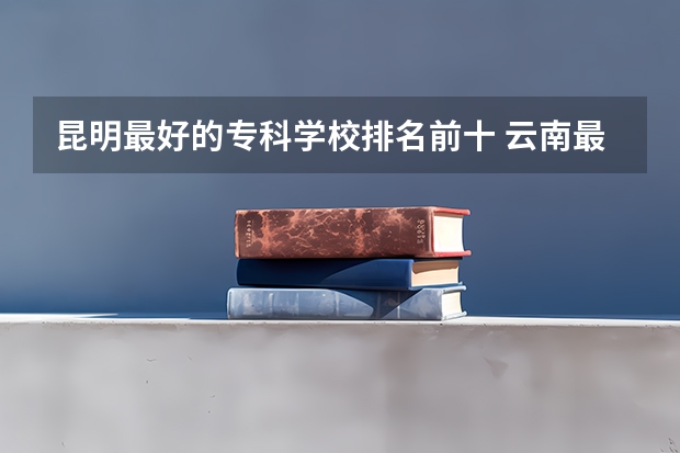 昆明最好的专科学校排名前十 云南最好的大专排名