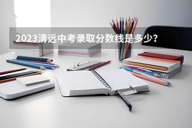 2023清远中考录取分数线是多少？