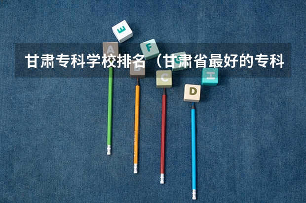 甘肃专科学校排名（甘肃省最好的专科学校）