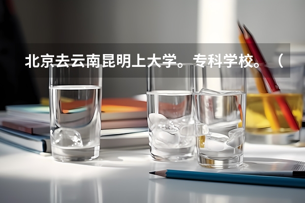 北京去云南昆明上大学。专科学校。（昆明专科学校排行榜）