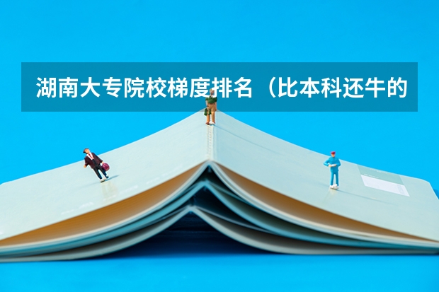 湖南大专院校梯度排名（比本科还牛的专科学校（比较牛的专科学校））