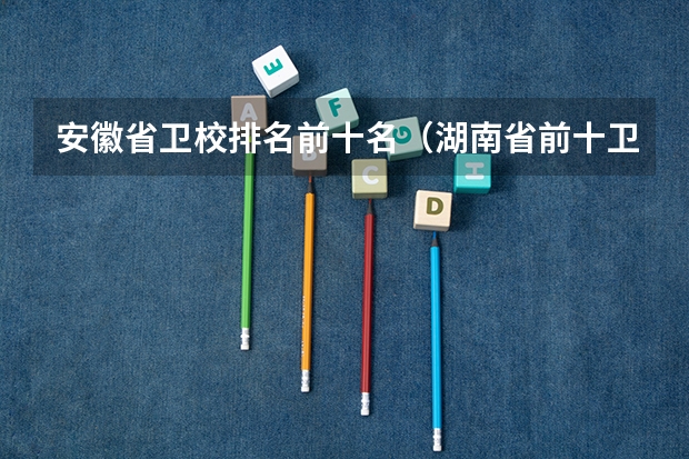 安徽省卫校排名前十名（湖南省前十卫校排名）