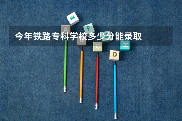 今年铁路专科学校多少分能录取