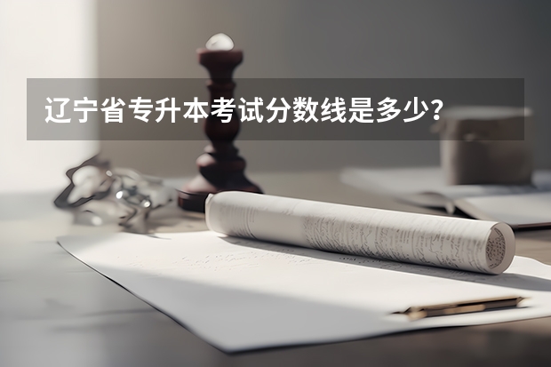 辽宁省专升本考试分数线是多少?