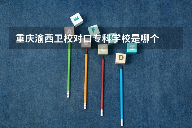 重庆渝西卫校对口专科学校是哪个