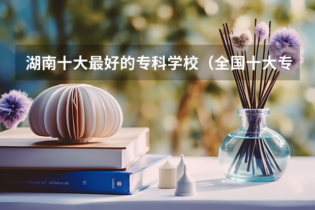 湖南十大最好的专科学校（全国十大专科学校最新排名）