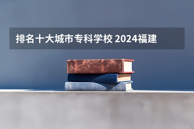 排名十大城市专科学校 2024福建十大专科学校排名