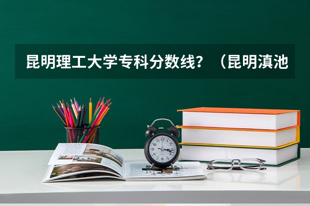 昆明理工大学专科分数线？（昆明滇池学院专科分数线）