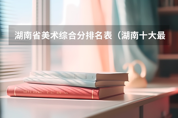 湖南省美术综合分排名表（湖南十大最好的专科学校）