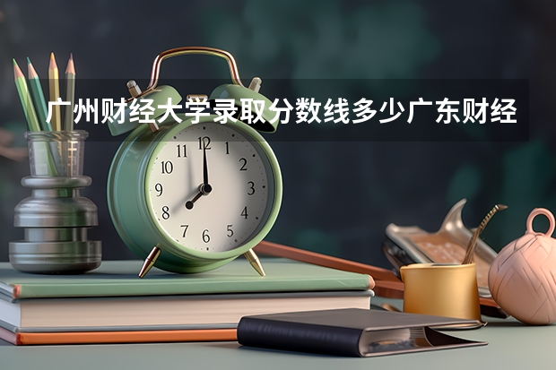 广州财经大学录取分数线多少广东财经大学地址?