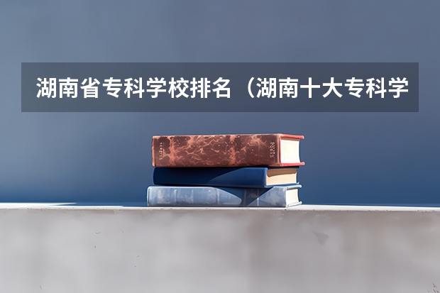 湖南省专科学校排名（湖南十大专科学校排名）