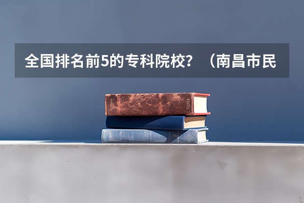 全国排名前5的专科院校？（南昌市民办大专排名）