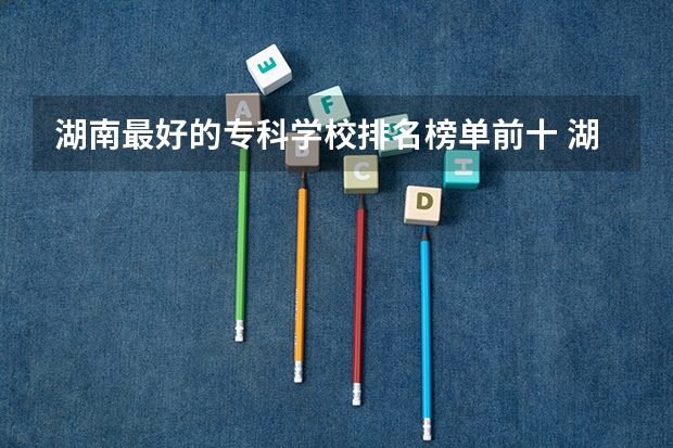 湖南最好的专科学校排名榜单前十 湖南省高职专科学校排名