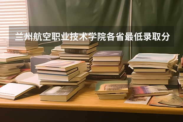 兰州航空职业技术学院各省最低录取分数线及位次 甘肃兰州石化职业技术学院录取分数线？