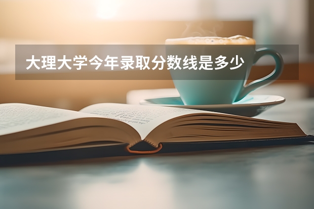 大理大学今年录取分数线是多少