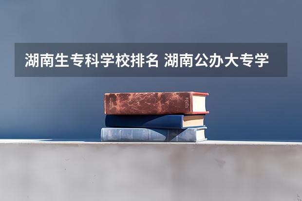湖南生专科学校排名 湖南公办大专学校排名