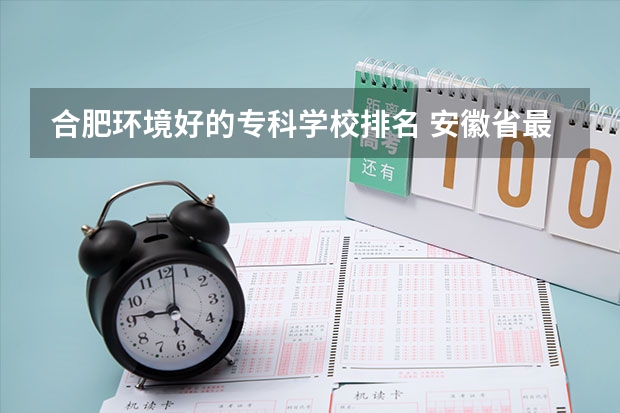 合肥环境好的专科学校排名 安徽省最好的大专院校