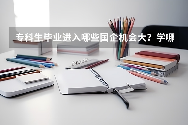 专科生毕业进入哪些国企机会大？学哪些专业？读哪所大学好？