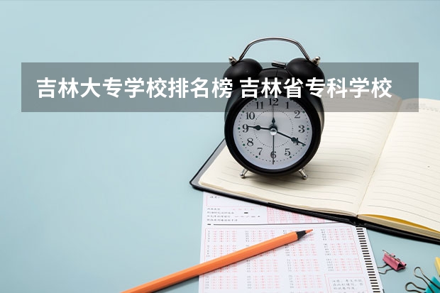 吉林大专学校排名榜 吉林省专科学校排名及分数线 吉林省专科学校排行榜