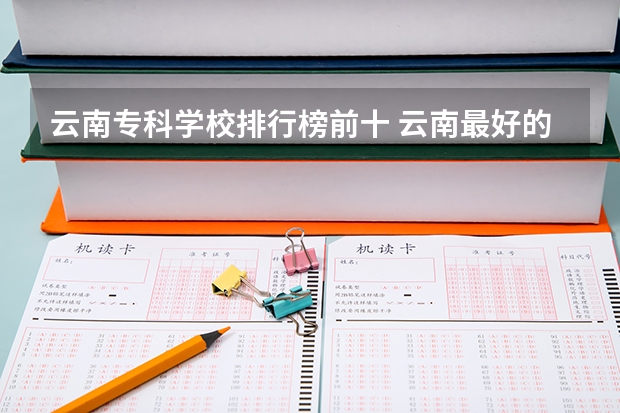 云南专科学校排行榜前十 云南最好的大专排名 昆明最好的大专学校